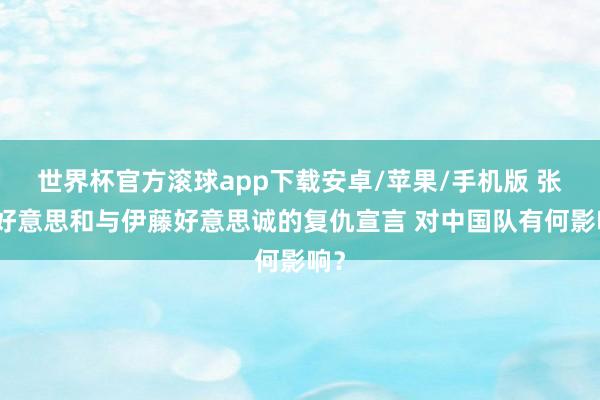 世界杯官方滚球app下载安卓/苹果/手机版 张本好意思和与伊藤好意思诚的复仇宣言 对中国队有何影响？