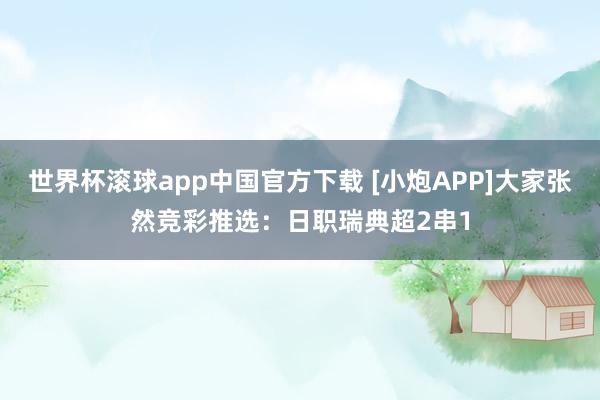 世界杯滚球app中国官方下载 [小炮APP]大家张然竞彩推选：日职瑞典超2串1