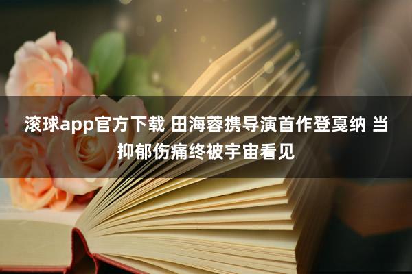 滚球app官方下载 田海蓉携导演首作登戛纳 当抑郁伤痛终被宇宙看见