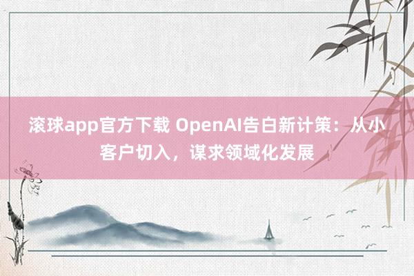 滚球app官方下载 OpenAI告白新计策：从小客户切入，谋求领域化发展