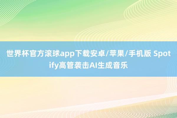 世界杯官方滚球app下载安卓/苹果/手机版 Spotify高管袭击AI生成音乐