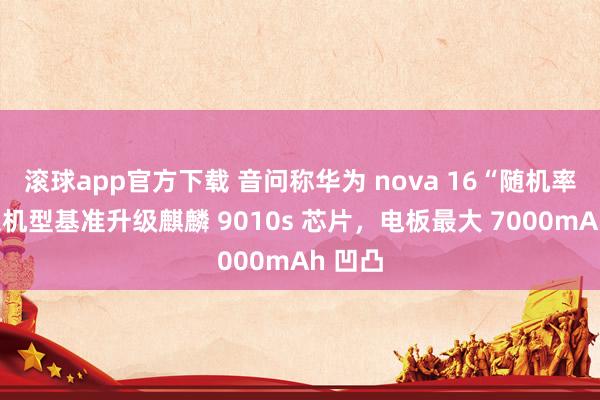滚球app官方下载 音问称华为 nova 16“随机率”全系机型基准升级麒麟 9010s 芯片，电板最大 7000mAh 凹凸