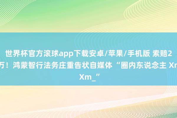 世界杯官方滚球app下载安卓/苹果/手机版 索赔200万！鸿蒙智行法务庄重告状自媒体 “圈内东说念主 Xm_”