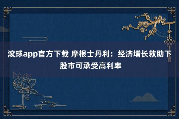 滚球app官方下载 摩根士丹利：经济增长救助下 股市可承受高利率