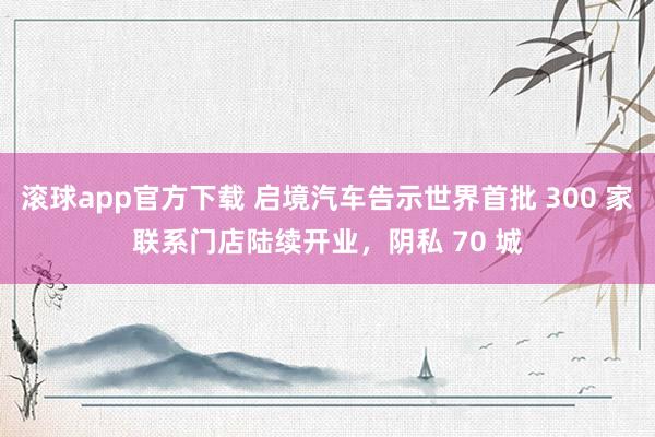 滚球app官方下载 启境汽车告示世界首批 300 家联系门店陆续开业，阴私 70 城