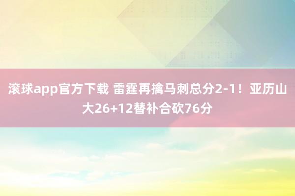 滚球app官方下载 雷霆再擒马刺总分2-1！亚历山大26+12替补合砍76分