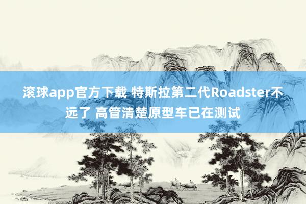 滚球app官方下载 特斯拉第二代Roadster不远了 高管清楚原型车已在测试