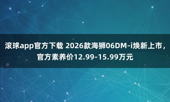 滚球app官方下载 2026款海狮06DM-i焕新上市，官方素养价12.99-15.99万元