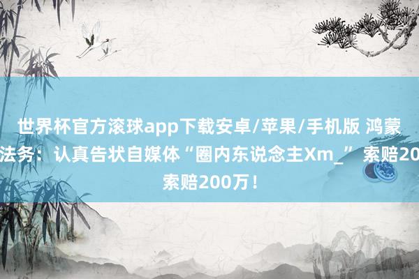 世界杯官方滚球app下载安卓/苹果/手机版 鸿蒙智行法务：认真告状自媒体“圈内东说念主Xm_” 索赔200万！