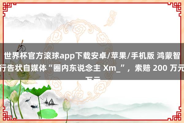 世界杯官方滚球app下载安卓/苹果/手机版 鸿蒙智行告状自媒体“圈内东说念主 Xm_”，索赔 200 万元