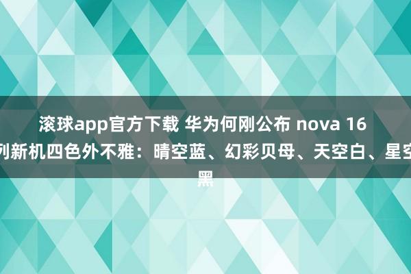 滚球app官方下载 华为何刚公布 nova 16 系列新机四色外不雅：晴空蓝、幻彩贝母、天空白、星空黑