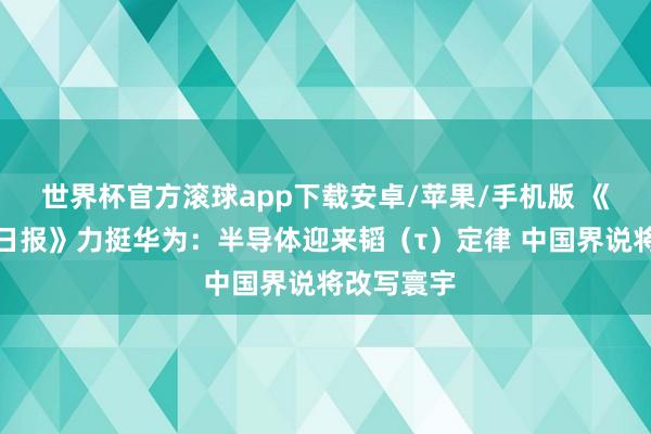 世界杯官方滚球app下载安卓/苹果/手机版 《东谈主民日报》力挺华为：半导体迎来韬（τ）定律 中国界说将改写寰宇