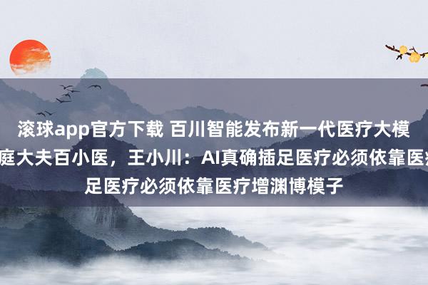 滚球app官方下载 百川智能发布新一代医疗大模子M4与AI家庭大夫百小医，王小川：AI真确插足医疗必须依靠医疗增渊博模子