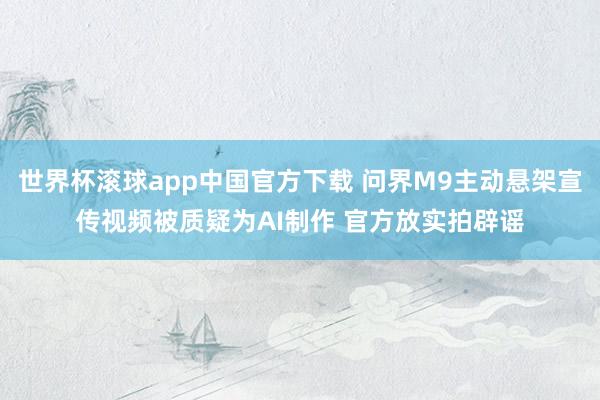 世界杯滚球app中国官方下载 问界M9主动悬架宣传视频被质疑为AI制作 官方放实拍辟谣