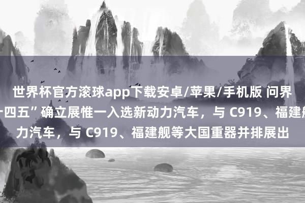 世界杯官方滚球app下载安卓/苹果/手机版 问界 M9 成为中国制造“十四五”确立展惟一入选新动力汽车，与 C919、福建舰等大国重器并排展出
