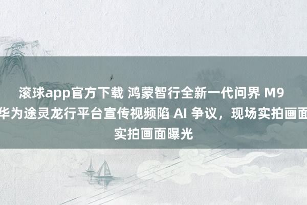 滚球app官方下载 鸿蒙智行全新一代问界 M9 汽车华为途灵龙行平台宣传视频陷 AI 争议，现场实拍画面曝光