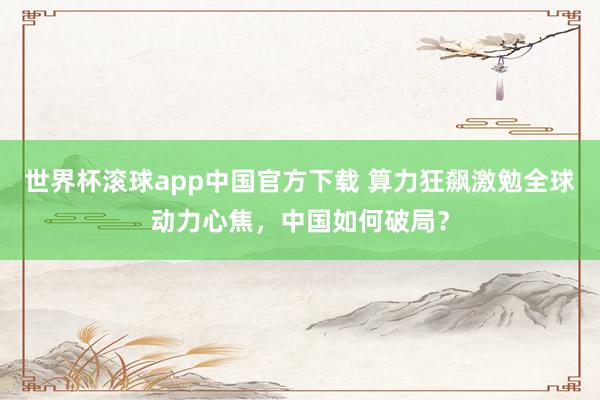 世界杯滚球app中国官方下载 算力狂飙激勉全球动力心焦，中国如何破局？