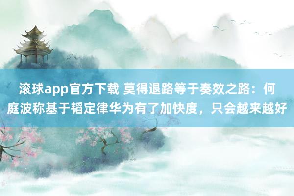 滚球app官方下载 莫得退路等于奏效之路：何庭波称基于韬定律华为有了加快度，只会越来越好