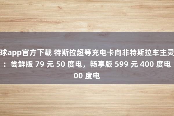 滚球app官方下载 特斯拉超等充电卡向非特斯拉车主灵通：尝鲜版 79 元 50 度电，畅享版 599 元 400 度电