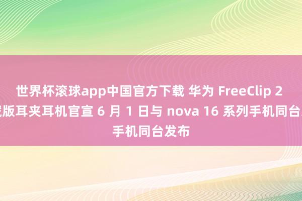 世界杯滚球app中国官方下载 华为 FreeClip 2 典藏版耳夹耳机官宣 6 月 1 日与 nova 16 系列手机同台发布