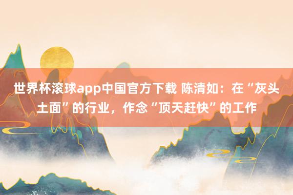 世界杯滚球app中国官方下载 陈清如：在“灰头土面”的行业，作念“顶天赶快”的工作