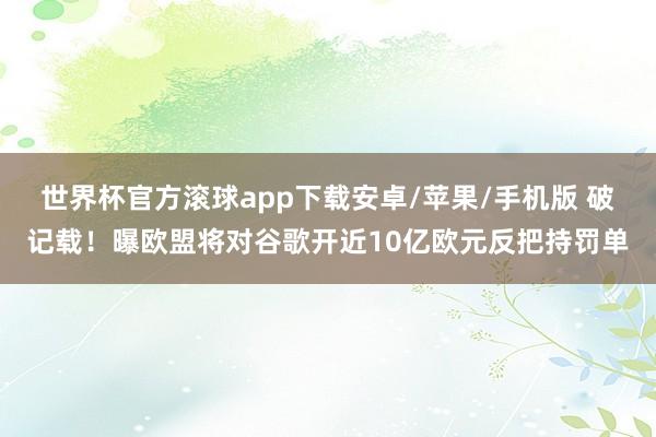 世界杯官方滚球app下载安卓/苹果/手机版 破记载！曝欧盟将对谷歌开近10亿欧元反把持罚单