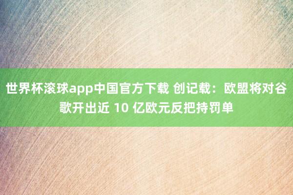 世界杯滚球app中国官方下载 创记载：欧盟将对谷歌开出近 10 亿欧元反把持罚单