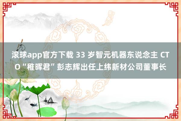 滚球app官方下载 33 岁智元机器东说念主 CTO“稚晖君”彭志辉出任上纬新材公司董事长