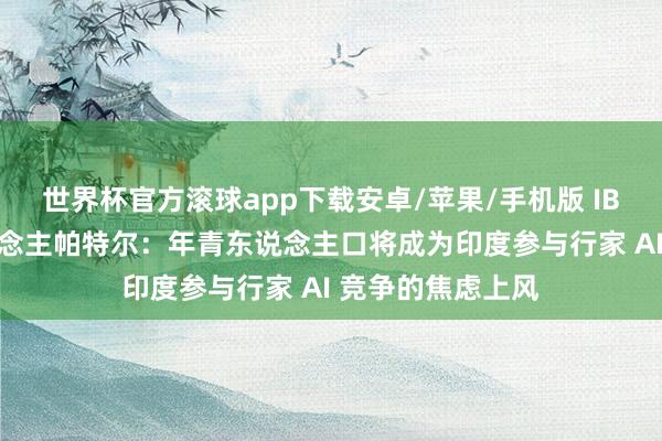 世界杯官方滚球app下载安卓/苹果/手机版 IBM 印度认真东说念主帕特尔：年青东说念主口将成为印度参与行家 AI 竞争的焦虑上风
