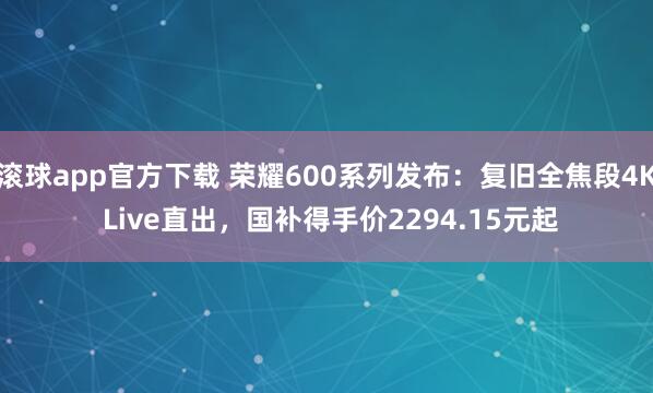 滚球app官方下载 荣耀600系列发布：复旧全焦段4K Live直出，国补得手价2294.15元起