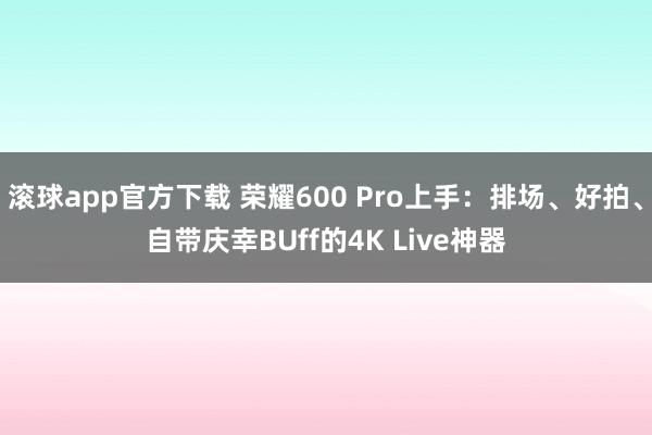 滚球app官方下载 荣耀600 Pro上手：排场、好拍、自带庆幸BUff的4K Live神器