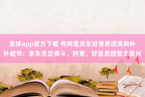 滚球app官方下载 传阿里京东好意思团竞购朴朴超市：京东否定搏斗，阿里、好意思团暂无复兴