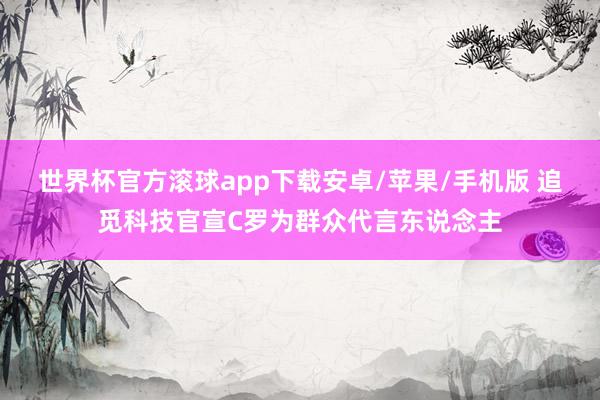 世界杯官方滚球app下载安卓/苹果/手机版 追觅科技官宣C罗为群众代言东说念主