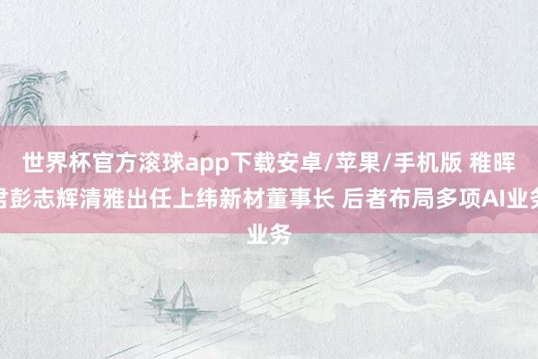 世界杯官方滚球app下载安卓/苹果/手机版 稚晖君彭志辉清雅出任上纬新材董事长 后者布局多项AI业务