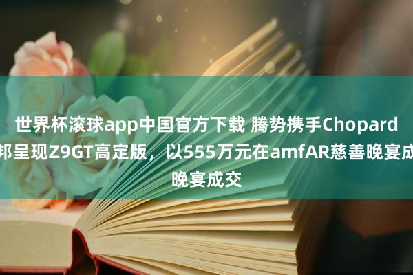世界杯滚球app中国官方下载 腾势携手Chopard萧邦呈现Z9GT高定版，以555万元在amfAR慈善晚宴成交