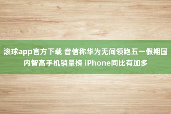 滚球app官方下载 音信称华为无间领跑五一假期国内智高手机销量榜 iPhone同比有加多