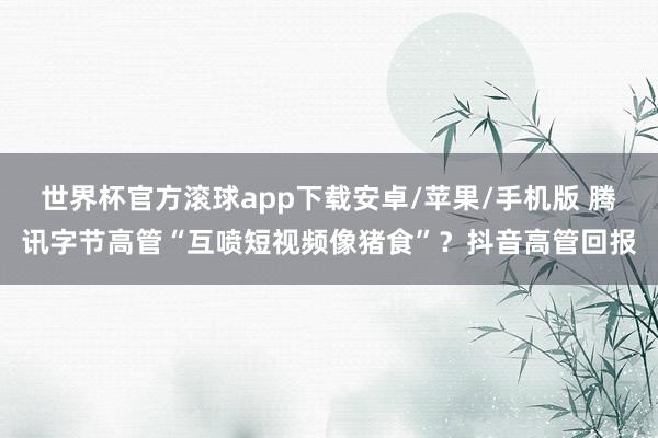 世界杯官方滚球app下载安卓/苹果/手机版 腾讯字节高管“互喷短视频像猪食”？抖音高管回报