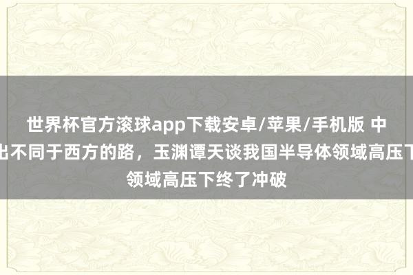 世界杯官方滚球app下载安卓/苹果/手机版 中国芯片走出不同于西方的路，玉渊谭天谈我国半导体领域高压下终了冲破