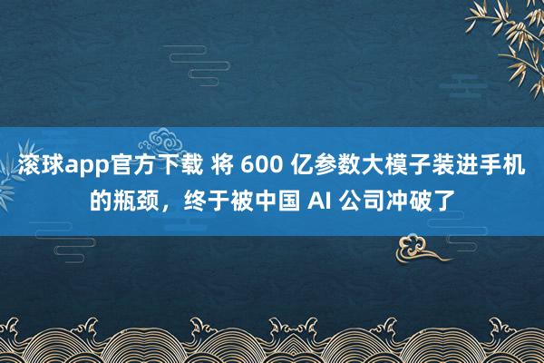 滚球app官方下载 将 600 亿参数大模子装进手机的瓶颈，终于被中国 AI 公司冲破了