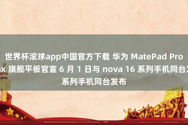 世界杯滚球app中国官方下载 华为 MatePad Pro Max 旗舰平板官宣 6 月 1 日与 nova 16 系列手机同台发布