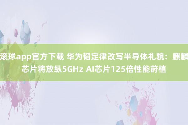 滚球app官方下载 华为韬定律改写半导体礼貌：麒麟芯片将放纵5GHz AI芯片125倍性能莳植