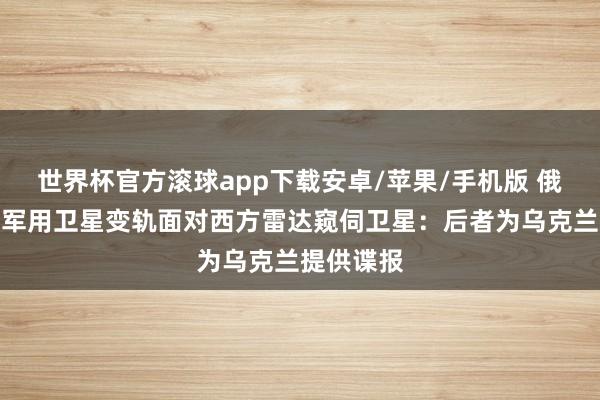 世界杯官方滚球app下载安卓/苹果/手机版 俄罗斯四颗军用卫星变轨面对西方雷达窥伺卫星：后者为乌克兰提供谍报