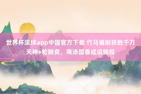 世界杯滚球app中国官方下载 竹马编削获数千万天神+轮融资，商汤国香成设施投