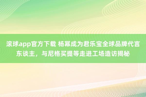滚球app官方下载 杨幂成为君乐宝全球品牌代言东谈主，与尼格买提等走进工场造访揭秘