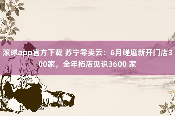 滚球app官方下载 苏宁零卖云：6月磋磨新开门店300家，全年拓店见识3600 家