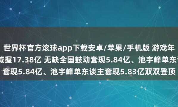 世界杯官方滚球app下载安卓/苹果/手机版 游戏年报｜9家公司鼓动所有减握17.38亿 无缺全国鼓动套现5.84亿、池宇峰单东谈主套现5.83亿双双登顶