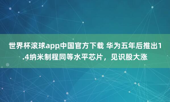 世界杯滚球app中国官方下载 华为五年后推出1.4纳米制程同等水平芯片，见识股大涨
