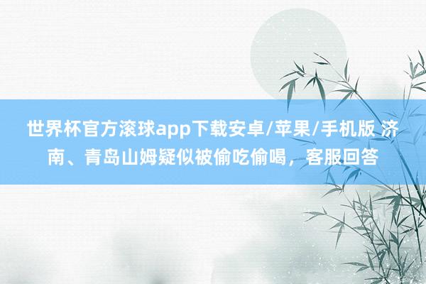 世界杯官方滚球app下载安卓/苹果/手机版 济南、青岛山姆疑似被偷吃偷喝，客服回答