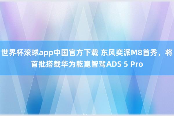 世界杯滚球app中国官方下载 东风奕派M8首秀，将首批搭载华为乾崑智驾ADS 5 Pro