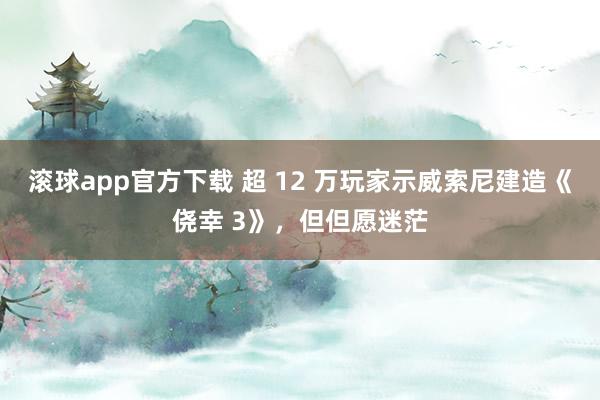 滚球app官方下载 超 12 万玩家示威索尼建造《侥幸 3》，但但愿迷茫